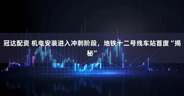 冠达配资 机电安装进入冲刺阶段，地铁十二号线车站首度“揭秘”