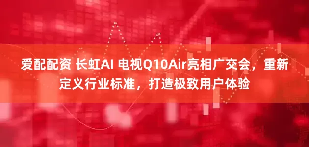 爱配配资 长虹AI 电视Q10Air亮相广交会，重新定义行业标准，打造极致用户体验