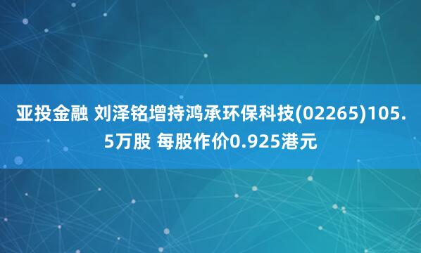 亚投金融 刘泽铭增持鸿承环保科技(02265)105.5万股 每股作价0.925港元
