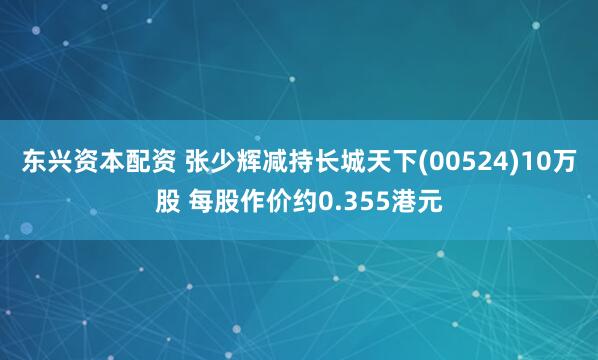 东兴资本配资 张少辉减持长城天下(00524)10万股 每股作价约0.355港元