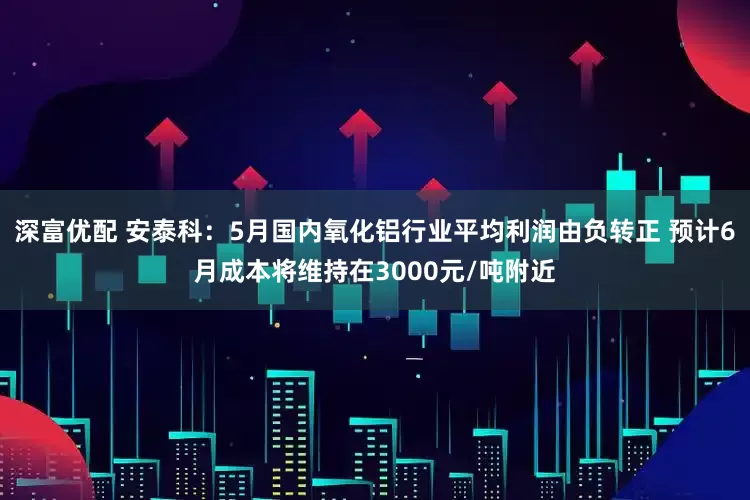 深富优配 安泰科：5月国内氧化铝行业平均利润由负转正 预计6月成本将维持在3000元/吨附近