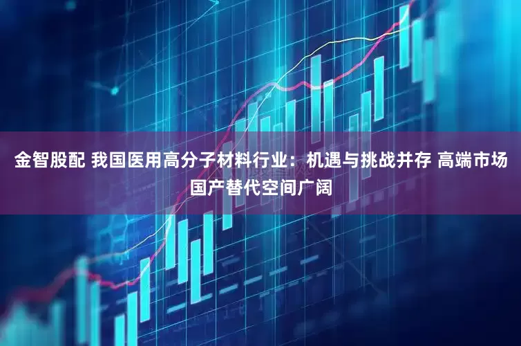 金智股配 我国医用高分子材料行业：机遇与挑战并存 高端市场国产替代空间广阔
