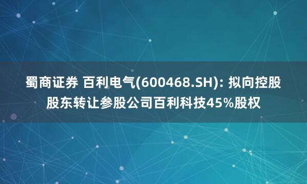 蜀商证券 百利电气(600468.SH): 拟向控股股东转让参股公司百利科技45%股权