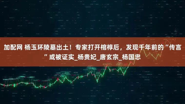 加配网 杨玉环陵墓出土！专家打开棺椁后，发现千年前的“传言”或被证实_杨贵妃_唐玄宗_杨国忠