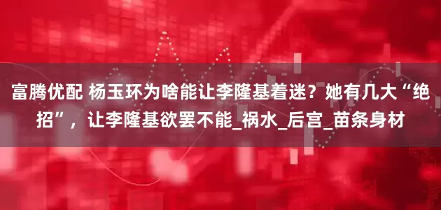 富腾优配 杨玉环为啥能让李隆基着迷？她有几大“绝招”，让李隆基欲罢不能_祸水_后宫_苗条身材