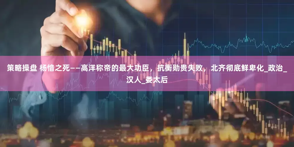 策略操盘 杨愔之死——高洋称帝的最大功臣，抗衡勋贵失败，北齐彻底鲜卑化_政治_汉人_娄太后
