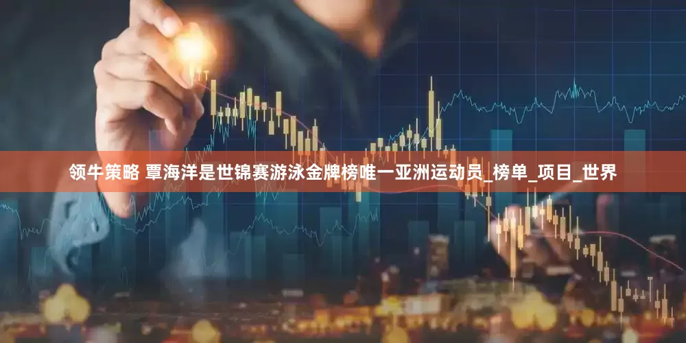 领牛策略 覃海洋是世锦赛游泳金牌榜唯一亚洲运动员_榜单_项目_世界