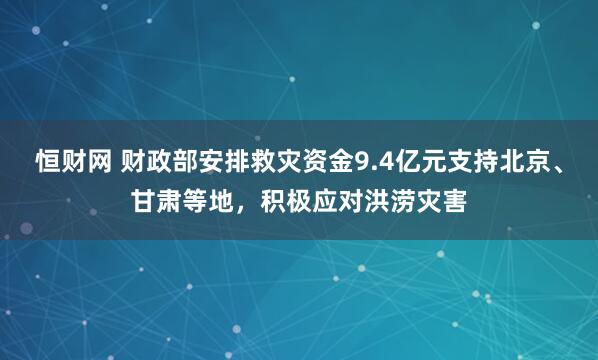恒财网 财政部安排救灾资金9.4亿元支持北京、甘肃等地，积极应对洪涝灾害