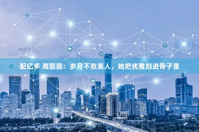 配亿多 高圆圆：岁月不败美人，她把优雅刻进骨子里