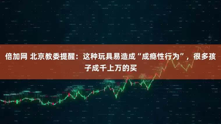 倍加网 北京教委提醒：这种玩具易造成“成瘾性行为”，很多孩子成千上万的买
