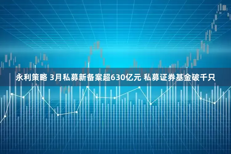 永利策略 3月私募新备案超630亿元 私募证券基金破千只