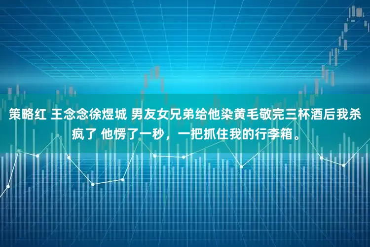 策略红 王念念徐煜城 男友女兄弟给他染黄毛敬完三杯酒后我杀疯了 他愣了一秒,一把抓住我的行李箱。