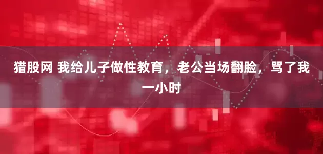 猎股网 我给儿子做性教育,老公当场翻脸,骂了我一小时