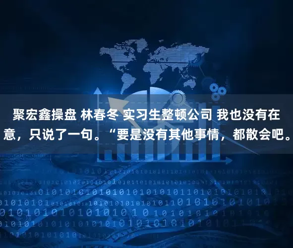 聚宏鑫操盘 林春冬 实习生整顿公司 我也没有在意,只说了一句。“要是没有其他事情,都散会吧。