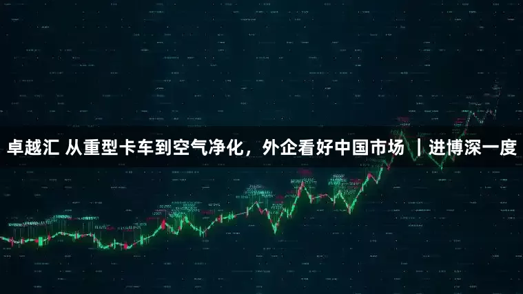 卓越汇 从重型卡车到空气净化,外企看好中国市场 |进博深一度