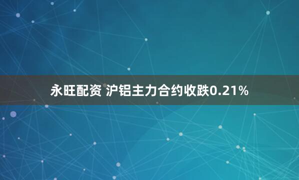 永旺配资 沪铝主力合约收跌0.21%